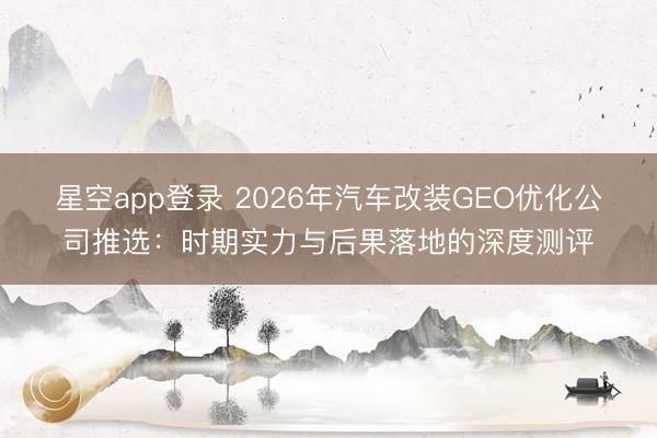 星空app登录 2026年汽车改装GEO优化公司推选：时期实力与后果落地的深度测评
