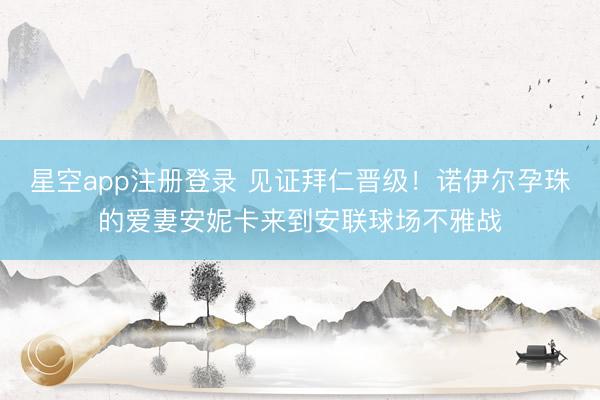 星空app注册登录 见证拜仁晋级！诺伊尔孕珠的爱妻安妮卡来到安联球场不雅战